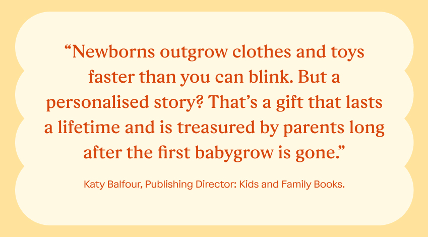 “Newborns outgrow clothes and toys faster than you can blink. But a personalised story? That’s a gift that lasts a lifetime and is treasured by parents long after the first babygrow is gone.” Katy Balfour, Gift Book Producer