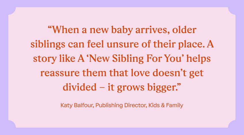 “When a new baby arrives, older siblings can feel unsure of their place. A story like A ‘New Sibling For You’ helps reassure them that love doesn’t get divided – it grows bigger.” Katy Balfour, Publishing Director, Kids & Family